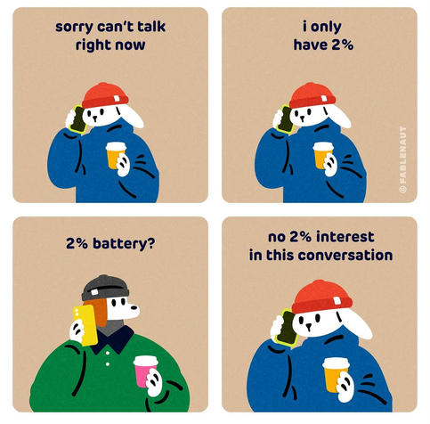 A cartoon Dog and rabbit are having a phone conversation:

Rabbit: Sorry, I can't talk right now, I only have 2%

Dog: 2% battery?

Rabbit: no 2% interest in this conversation.

Source: https://www.instagram.com/p/DKPC0zOTqWk/?igsh=MTZuZHlyMnkxbndqaA==