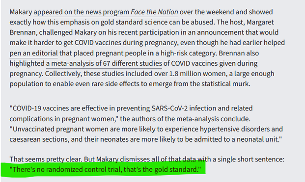 Makary appeared on the news program Face the Nation over the weekend and showed exactly how this emphasis on gold standard science can be abused. The host, Margaret Brennan, challenged Makary on his recent participation in an announcement that would make it harder to get COVID vaccines during pregnancy, even though he had earlier helped pen an editorial that placed pregnant people in a high-risk category. Brennan also highlighted a meta-analysis of 67 different studies of COVID vaccines given during pregnancy. Collectively, these studies included over 1.8 million women, a large enough population to enable even rare side effects to emerge from the statistical murk.

"COVID-19 vaccines are effective in preventing SARS-CoV-2 infection and related complications in pregnant women," the authors of the meta-analysis conclude. "Unvaccinated pregnant women are more likely to experience hypertensive disorders and caesarean sections, and their neonates are more likely to be admitted to a neonatal unit."

That seems pretty clear. But Makary dismisses all of that data with a single short sentence: "There's no randomized control trial, that's the gold standard."