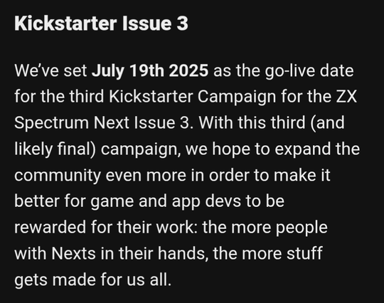 Text reads: Kickstarter Issue 3
We’ve set July 19th 2025 as the go-live date for the third Kickstarter Campaign for the ZX Spectrum Next Issue 3. With this third (and likely final) campaign, we hope to expand the community even more in order to make it better for game and app devs to be rewarded for their work: the more people with Nexts in their hands, the more stuff gets made for us all.