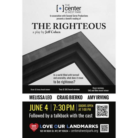 A flyer that reads "The Center at West Park in association with Second Serve Productions presents a benefit reading of The Righteous a play by Jeff Cohen. In a world filled with turmoil and amorality, what does it mean to be righteous? Featuring Oscar and Emmy winner Melissa Leo, Tony & SAG Award nominee Craig Bierko, Oscar nominee, SAG and Obie Award winner Amy Irving. June 4 7:30pm. Doors open at 7:00 pm. Followed by a talkback with the cast.