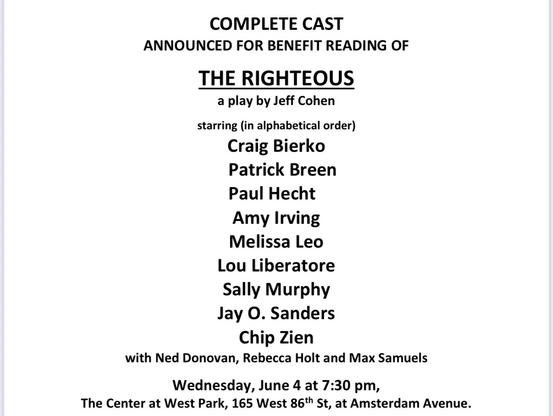 The complete cast list for the benefit reading of The Righteous, a play by Jeff Cohen. Starring Craig Bierko, Patrick Breen, Paul Hecht, Amy Irving, Melissa Leo, Lou Liberatore, Sally Murphy, Jay O. Sanders, Chip Zien, with Ned Donovan, Rebecca Holt, and Max Samuels. Wednesday, June 4 at 7:30pm. The Center at West Park, 165 West 86th St, at Amsterdam Avenue