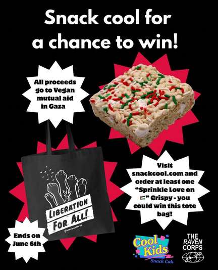 Text: “Snack cool for a chance to win! All proceeds go to Vegan mutual aid in Gaza. Visit snackcool.com and order at least one "Sprinkle Love on Palestine” Crispy - you could win this tote bag! Ends on June 6.” Photo of Liberation for All tote bag and rice crispy treat, Cool Kids Snack Cakes and Raven Corps logo.