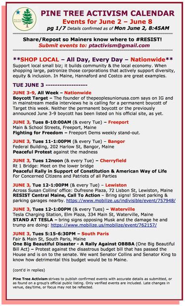 #ShopLocal – All Day, Every Day – Nationwide
Support local small business; it builds community and helps local families. When shopping large, patronize those corporations that actively support diversity, equity and inclusion. Hannaford and Costco are great examples.

TUE JUNE 3

JUNE 3-9, All Week – Nationwide
Boycott #Target – The founder of thepeoplesunionusa.com says on IG and in mainstream media interviews he is calling for a permanent boycott of Target this week.

JUNE 3, Tues 8-10:00AM (& every Tue) – #FreeportME
Main & School Streets
Fighting for Freedom – Freeport Dems weekly stand-out.

JUNE 3, Tues 11-1:00PM (& every Tue) – #BangorME
Federal Building, 202 Harlow St
Peaceful Protest against the madness

JUNE 3, Tues 12noon (& every Tue) – #CherryfieldME
Rt 1 Bridge: Meet on the lower bridge
Peaceful Rally in Support of Constitution & American Way of Life
For Concerned Citizens and Patriots of all Parties

JUNE 3, Tue 12-1:00PM (& every Tue) – #LewistonME 
Across Susan Collins' office: Dufresne Plaza, 72 Lisbon St
RESIST Central Maine, Call To Action – Bring signs! Street parking & parking garages nearby.

JUNE 3, Tues 12-1:00PM (& every Tues) – #WatervilleME
Tesla Charging Station, Elm Plaza, 334 Main St
STAND AT TESLA – bring signs opposing Musk and the damage he and trump are doing

JUNE 3, Tues 5:15-6:30PM – #SouthParisME
Fair & Main St, South Paris, Maine
One Big Beautiful Disaster - #OBBBA (One Big Beautiful Bill Act)