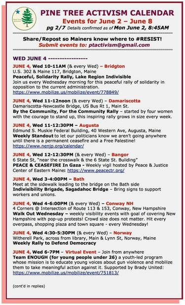 WED JUNE 4

JUNE 4, Wed 10-11AM (& every Wed) – #BridgtonME
U.S. 302 & Maine 117
Peaceful, Solidarity Rally, Lake Region Indivisible 
Join us every Wednesday morning 

JUNE 4, Wed 11-12noon (& every Wed) – #DamariscottaME
Damariscotta-Newcastle Bridge, US Bus Rt 1, Main St.
By the Community, For the Community Rally 

JUNE 4, Wed 11-12:30PM – #AugustaME
Edmund S. Muskie Federal Building, 40 Western Ave, Augusta, Maine
Weekly Standout to let our politicians know we aren’t going anywhere until there is a permanent ceasefire and a Free Palestine! 

JUNE 4, Wed 12-12:30PM (& every Wed) – #BangorME
6 State St, “near the crosswalk & the 6 State St. Building”
PEACE & CEASEFIRE In #Gaza - Weekly vigil
 
JUNE 4, Wed 3-4:00PM – #BathME
Meet at the sidewalk leading to the bridge on the Bath side
#Indivisibility Brigade, Sagadahoc Bridge – Bring signs to support workers and unions.

JUNE 4, Wed 4-6:00PM (& every Wed) – #ConwayNH
4 Corners @ Intersection of Route 113 & 153
Walk Out Wednesday – weekly visibility events with goal of covering New Hampshire with pop-up protests! Crowd size does not matter. Hit every overpass, shopping plaza and town square - every Wednesday!

JUNE 4, Wed 4:30-5:30PM (& every Wed) – #NorwayME
Witherell Park, across from library, Main & Lynn St
Weekly Rally to Defend Democracy

JUNE 4, Wed 6-7PM – Virtual Event – Join from anywhere
Team ENOUGH (for young people under 26) a youth-led program whose mission is to educate young voices about gun violence