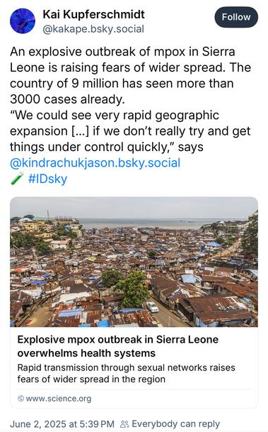 Kai Kupferschmidt @kakape.bsky.social:
An explosive outbreak of mpox in Sierra Leone is raising fears of wider spread. The country of 9 million has seen more than 3000 cases already.
"We could see very rapid geographic expansion [...] if we don't really try and get things under control quickly," says @kindrachukjason.bsky.social