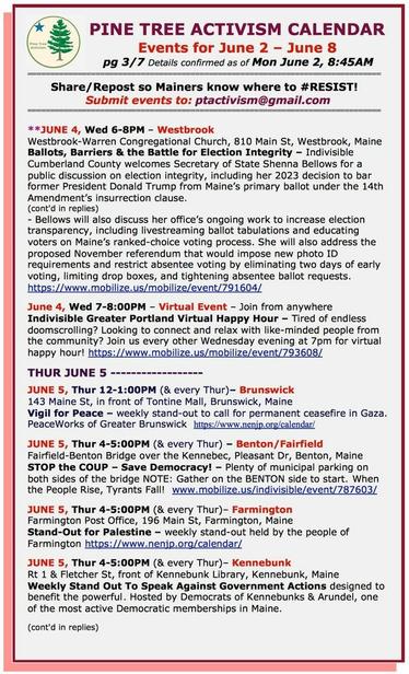 JUNE 4, Wed 6-8PM – #WestbrookME
Westbrook-Warren Congregational Church, 810 Main St 
Ballots, Barriers & the Battle for Election Integrity – #Indivisible Cumberland County welcomes Secretary of State #ShennaBellows for a public discussion 

June 4, Wed 7-8:00PM – Virtual Event – Join from anywhere
Indivisible Greater Portland Virtual Happy Hour – Tired of endless doomscrolling? Looking to connect and relax with like-minded people from the community? Join us every other Wednesday evening at 7pm for virtual happy hour! 

THUR JUNE 5 

JUNE 5, Thur 12-1:00PM (& every Thur)– #BrunswickME
143 Maine St, in front of Tontine Mall
Vigil for Peace – weekly stand-out to call for permanent ceasefire in Gaza.
PeaceWorks of Greater Brunswick

JUNE 5, Thur 4-5:00PM (& every Thur) – #BentonME / FairfieldME
Fairfield-Benton Bridge over the Kennebec, Pleasant Dr, Benton
STOP the COUP – Save Democracy! – Plenty of municipal parking on both sides of the bridge NOTE: Gather on the BENTON side to start. When the People Rise, Tyrants Fall! 

JUNE 5, Thur 4-5:00PM (& every Thur)– Farmington 
Farmington Post Office, 196 Main St, Farmington, Maine
Stand-Out for #Palestine – weekly stand-out held by the people of Farmington. https://www.nenjp.org/calendar/

JUNE 5, Thur 4-5:00PM (& every Thur) - Kennebunk
Route 1 & Fletcher St, front of Kennebunk Library
Weekly Stand Out To Speak Against Government Actions designed to benefit the powerful. Hosted by Democrats of Kennebunks and Arundel.