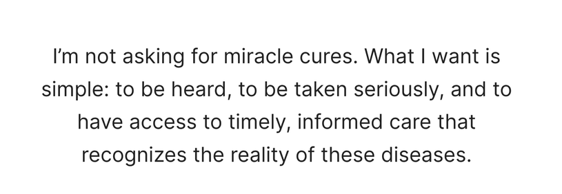 "I’m not asking for miracle cures. What I want is simple: to be heard, to be taken seriously, and to have access to timely, informed care that recognizes the reality of these diseases."