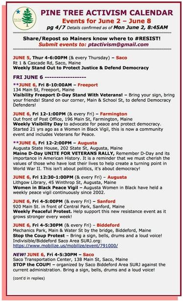 JUNE 5, Thur 4-6:00PM (& every Thursday) – #SacoME
Rt 1 & Cascade Rd
Weekly Stand Out

FRI JUNE 6 

JUNE 6, Fri 8-10:00AM – #FreeportME
134 Main St
Visibility Freeport D-Day Stand With Veterans! – Bring your sign, bring your friends! Stand on our corner, Main & School St, to defend Democracy Defenders!

JUNE 6, Fri 12-1:00PM (& every Fri) – #FarmingtonME
Out front of Post Office, 196 Main St
Weekly Visibility Day to advocate for peace and protect democracy. 

JUNE 6, Fri 12-2:00PM – #AugustaME
Augusta State House, 202 State St
Maine #DDay UNITE FOR #VETERANS RALLY, Remember D-Day and its importance in American History. It is a reminder that we must cherish the values of those who have lost their lives to help create a turning point in World War II. This isn't about politics, it's about democracy!

JUNE 6, Fri 12:30-1:00PM (& every Fri) – #AugustaME
Lithgow Library, 45 Winthrop St
Women in Black Peace Vigil

JUNE 6, Fri 4-5:00PM (& every Fri) – #SanfordME
920 Main St. in front of Central Park
Weekly Peaceful Protest. Help support this new #resistance event as it grows stronger every week!

JUNE 6, Fri 4-5:30PM (& every Fri) – #BiddefordME
Mechanics Park, Main & Water St by the bridge
#StopTheCoup Protest – Bring a sign, bells, drums and a loud voice!

NEW! JUNE 6, Fri 4-5:30PM – #SacoME
Saco Transportation Center, 138 Main St
STOP the COUP! – organized by Saco Biddeford Area SURJ against the current administration. Bring a sign, bells, drums and a loud voice!