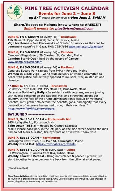 JUNE 6, Fri 5-6:00PM (& every Fri) – #BrunswickME
156 Maine St. Opposite Walgreens
Vigil for Peace – Join #PeaceWorks of Greater Brunswick as they call for permanent ceasefire in #Gaza. 

JUNE 6, Fri 5-6:00PM (& every Fri) – #CamdenME
Camden Village Green, 29 Chestnut St
Camden Stand-Out

JUNE 6, Fri 5-5:30PM (& every Fri) – #PortlandME
Congress Square Park (across from PMA)
#WomenInBlack Vigil – world-wide network of women committed to peace with justice and actively opposed to injustice, war, militarism and violence.

JUNE 6, Fri 5:30-6:30PM – #BrunswickME
Brunswick Town Mall, 191-195 Maine St
#VeteransSolidarityRally – In solidarity with veterans, we are joining with events centered on the National Mall and stretching across our country. In the face of the Trump administration’s assault on veterans’ benefits, we’ll gather “to defend the benefits, jobs, and dignity that every generation of veterans has earned through their sacrifices.”
 
SAT JUNE 7 

JUNE 7, Sat 10-11:00AM – #PortsmouthNH
2454 Lafayette Rd
Take Down TeSSla!
NOTE: Please don't park in the lot; park on the side street next to the mall and do not block bus stop, fire hydrants or driveways. 

JUNE 7, Sat 11:00AM – #FarmingtonME
Farmington Post Office, 196 Main St, Farmington, Maine 
Weekly Stand Out for #Palestine 

JUNE 7, Sat 11-12:00PM (& every Sat) – #LubecME
81 Washington St, across from IGA
Weekly Peaceful Protest - Using nonviolence & peaceful protest, we stand together to take our country back