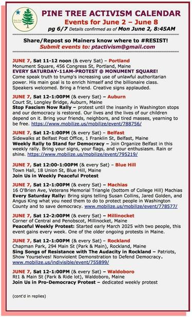 JUNE 7, Sat 11-12 noon (& every Sat) – #PortlandME
Monument Square, 456 Congress St
Come speak truth to trump's increasing use of unlawful authoritarian power. His main goal is to enrich himself and the billionaire class. Speakers welcomed. Bring a friend. Creative signs applauded.

JUNE 7, Sat 12-1:00PM (& every Sat) – #AuburnME
Court St, Longley Bridge
#StopFascismNow Rally – protest until the insanity in Washington stops and our democracy is restored. 

JUNE 7, Sat 12-1:00PM (& every Sat) – #BelfastME
Sidewalks at Belfast Post Office, 1 Franklin St
Weekly Rally to Stand for Democracy 

JUNE 7, Sat 12:00-1:00PM (& every Sat) – #BlueHillME
Town Hall, 18 Union St
Join Us in Weekly Peaceful Protest

JUNE 7, Sat 12-1:00PM (& every Sat) – #MachiasME
16 O'Brien Ave, Veterans Memorial Triangle (bottom of College Hill) 
Every Saturday Rally: Bring signs telling #SusanCollins, #JaredGolden, and #AngusKing what you need them to do to protect people in Washington County and to save democracy. 

JUNE 7, Sat 12-2:00PM (& every Sat) – #MillinocketME
Corner of Central and Penobscot
Peaceful Weekly Protesr

JUNE 7, Sat 12-1:00PM (& every Sat) – #RocklandME
Chapman Park, 294 Main St (Park & Main)
Sing Songs of Resistance with The Audacity in Rockland 

JUNE 7, Sat 12-1:00PM (& every Sat) - #WaldoboroME
Route 1 & Main St (Park & Ride lot)
Join Us in Pro-Democracy Protest - dedicated weekly protest