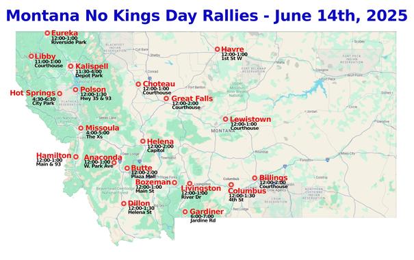Montana - No Kings Day Rallies- June 14th, 2025
NEW! - Anaconda, MT
#Anaconda #Billings #Bozeman #Butte #Choteau #Columbus #Dillon #Eureka  #Gardiner #GreatFalls #Hamilton #Havre #Helena #HotSprings #Kalispell #Libby #Lewistown #Livingston #Missoula #Polson
www.mobilize.us/nokings/
www.nokings.org