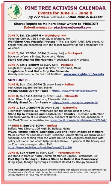 JUNE 7, Sat 12-1:00PM – #WolfeboroNH
Pickering Corner, 136 S Main St
Wolfeboro Area Peaceful Protest – This is a NON- PARTISAN event. All people who are concerned with the #fascist takeover of our democracy are welcome.

JUNE 7, Sat 12:30-1:30PM (& every Sat) – #BucksportME
Bucksport-Verona Bridge
#StandOutAgainstTheMadness – dedicated weekly protest

JUNE 7, Sat 1-2:00PM (& every Sat) – #PortlandME
Longfellow Square, Congress & State St
Longfellow Stand Out – #StopTheGenocide
Weekly stand-out

SUN JUNE 8 

JUNE 8, Sun 12-1:00PM (& every Sun) – #BelfastME
Post Office Square
Weekly Stand Out for Peace  

JUNE 8, Sun 12-1:00PM (& every Sun) – #EllsworthME
Union River Bridge downtown
Weekly Stand Out for Peace

JUNE 1, Sun 1-2:00PM (& every Sun) – #WatervilleME
1 Kennedy Memorial Dr (on the bridge next to CVS)
Stand Up to Preserve and Restore Our Country – Demand restoration and preservation of our democracy, support of Ukraine, and opposition to the Musk/Trump administration

JUNE 8, Sun 2-3:30PM – #BelfastME
Belfast Free Library, 106 High St
WCDC Forum: Federal Spending Cuts and Their Impact on Mainers 

JUNE 8, Sun 4-5PM (& every Sun) – #PortsmouthNH
We stand in front of North Church off Market Square
#CivilRightsSundays – Take a Stand to Defend Our Democracy!
Bring signs, though signs/flags available! Hosted by #OccupySeacoast