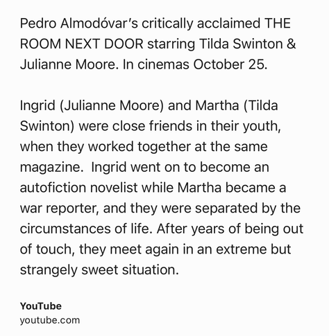 Text Shot: Pedro Almodóvar’s critically acclaimed THE ROOM NEXT DOOR starring Tilda Swinton & Julianne Moore. In cinemas October 25.

Ingrid (Julianne Moore) and Martha (Tilda Swinton) were close friends in their youth, when they worked together at the same magazine.  Ingrid went on to become an autofiction novelist while Martha became a war reporter, and they were separated by the circumstances of life. After years of being out of touch, they meet again in an extreme but strangely sweet situation.