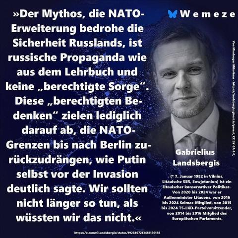 Blauer Hintergrund mit s/w Bild von Gabrielius Landsbergis
Und Zitat :>>Der Mythos, die NATO- Erweiterung bedrohe die Sicherheit Russlands, ist russische Propaganda wie aus dem Lehrbuch und keine,,berechtigte Sorge". Diese,,berechtigten Bedenken" zielen lediglich darauf ab, die NATO- Grenzen bis nach Berlin zu- rückzudrängen, wie Putin selbst vor der Invasion deutlich sagte. Wir sollten nicht länger so tun, als wüssten wir das nicht.<<

Gabrielius Landsbergis
Ein Bild von Wemeze
