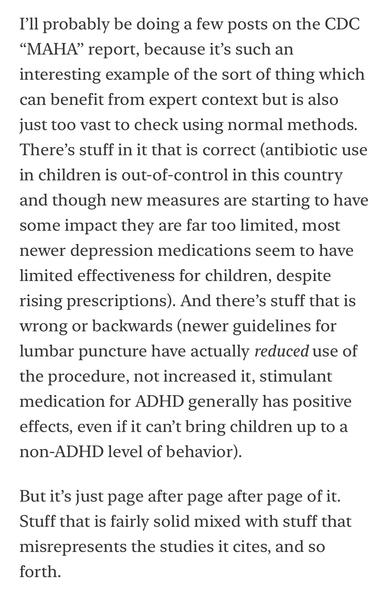 I'll probably be doing a few posts on the CDC
"MAHA" report, because it's such an interesting example of the sort of thing which can benefit from expert context but is also just too vast to check using normal methods.
There's stuff in it that is correct (antibiotic use in children is out-of-control in this country and though new measures are starting to have some impact they are far too limited, most newer depression medications seem to have limited effectiveness for children, despite rising prescriptions). And there's stuff that is wrong or backwards (newer guidelines for lumbar puncture have actually reduced use of the procedure, not increased it, stimulant medication for ADHD generally has positive effects, even if it can't bring children up to a non-ADHD level of behavior).
But it's just page after page after page of it.
Stuff that is fairly solid mixed with stuff that misrepresents the studies it cites, and so forth.