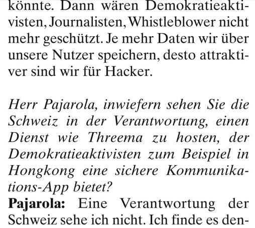 könnte. Dann wären Demokratieaktivisten, Journalisten, Whistleblower nicht mehr geschützt. Je mehr Daten wir über unsere Nutzer speichern, desto attraktıver sind wir für Hacker. 

Herr Pajarola, inwiefern sehen Sie die Schweiz in der Verantwortung, einen Dienst wie Threema zu hosten, der Demokratieaktivisten zum Beispiel in Hongkong eine sichere Kommunikations-App bietet? 

Pajarola: Eine Verantwortung der Schweiz sehe ich nicht. Ich finde es den-