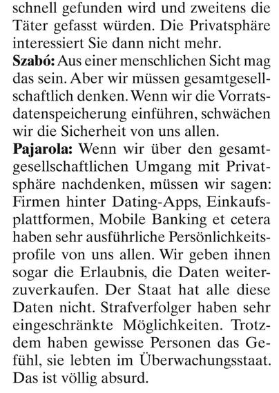 schnell gefunden wird und zweitens die Täter gefasst würden. Die Privatsphäre interessiert Sie dann nicht mehr. 

Szabö: Aus einer menschlichen Sicht mag das sein. Aber wir müssen gesamtgesellschaftlich denken. Wenn wir die Vorratsdatenspeicherung einführen, schwächen wir die Sicherheit von uns allen. 

Pajarola: Wenn wir über den gesamtgesellschaftlichen Umgang mit Privatsphäre nachdenken, müssen wir sagen: Firmen hinter Dating-Apps, Einkaufsplattformen, Mobile Banking et cetera haben sehr ausführliche Persönlichkeitsprofile von uns allen. Wir geben ihnen sogar die Erlaubnis, die Daten weiterzuverkaufen. Der Staat hat alle diese Daten nicht. Strafverfolger haben sehr eingeschränkte Möglichkeiten. Trotzdem haben gewisse Personen das Gefühl, sie lebten im Überwachungsstaat. Das ist völlig absurd.