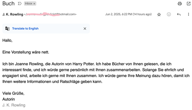 Diese Mail  von einer angeblichen J. K. Rowling, mit dem unglaublich aussagekräftigen Titel "Buch" ist gestern in meiner Inbox gelandet:

J. K. Rowling 

Hallo,

Eine Vorstellung wäre nett.

Ich bin Joanne Rowling, die Autorin von Harry Potter. Ich habe Bücher von lhnen gelesen, die ich interessant finde, und ich würde gerne persönlich mit lhnen zusammenarbeiten. Solange Sie ehrlich und engagiert sind, arbeite ich gerne mit Ihnen zusammen. Ich würde gerne lhre Meinung dazu hören, damit ich Ihnen weitere Informationen und Ratschlage geben kann.
Viele Grüße,

Autorin

J. K. Rowling