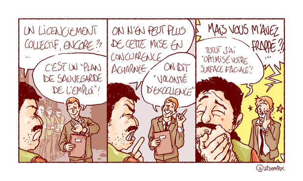 Ça gronde à l’usine. Marcel prend à partie son jeune manager, une sale petite merde bien peignée sortie d’HEC ou un truc du genre : « Un licenciement collectif, encore ? » Merde répond dans un sourire condescendant : « C’est un “plan de sauvegarde de l’emploi” ! » Marcel enchaîne : « On n’en peut plus de cette mise en concurrence acharnée ! » Merde lève le doigt pour faire la leçon : « On dit “volonté d’excellence” ! » Dernière case : Merde est tout décoiffé et saigne du nez. Il hurle : « Mais vous m’avez frappé ?!! » Marcel, se massant nonchalamment le poing : « Tutut, j’ai “optimisé votre surface faciale” ! » [fin]