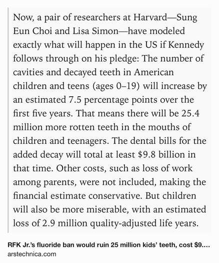 Text Shot: Now, a pair of researchers at Harvard—Sung Eun Choi and Lisa Simon—have modeled exactly what will happen in the US if Kennedy follows through on his pledge: The number of cavities and decayed teeth in American children and teens (ages 0–19) will increase by an estimated 7.5 percentage points over the first five years. That means there will be 25.4 million more rotten teeth in the mouths of children and teenagers. The dental bills for the added decay will total at least $9.8 billion in that time. Other costs, such as loss of work among parents, were not included, making the financial estimate conservative. But children will also be more miserable, with an estimated loss of 2.9 million quality-adjusted life years.