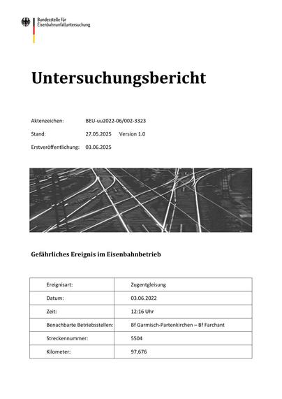 Untersuchungsbericht
Aktenzeichen:
BEU‐uu2022‐06/002‐3323
Stand:
27.05.2025
Erstveröffentlichung:
03.06.2025
Version 1.0
Gefährliches Ereignis im Eisenbahnbetrieb
Ereignisart:
Zugentgleisung
Datum:
03.06.2022
Zeit:
12:16 Uhr
Benachbarte Betriebsstellen:
Bf Garmisch‐Partenkirchen – Bf Farchant
Streckennummer:
5504
Kilometer:
97,676