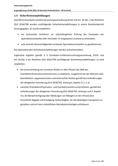 Untersuchungsbericht
Zugentgleisung, 03.06.2022, Bf Garmisch‐Partenkirchen – Bf Farchant
1.4 Sicherheitsempfehlungen
Gemäß § 6 Eisenbahn‐Unfalluntersuchungsverordnung (EUV) und Art. 26 Abs. 2 der Richtlinie
(EU) 2016/798 wurden nachfolgende Sicherheitsempfehlungen in einem Zwischenbericht
herausgegeben. Es wurde empfohlen:
ein technisches Verfahren zur vollumfänglichen Prüfung des Zustandes von
Spannbetonschwellen aller Hersteller im eingebauten Zustand zu entwickeln.
eine zentrale Rückverfolgbarkeit verbauter Spannbetonschwellen zu gewährleisten.
Die obenstehenden Sicherheitsempfehlungen werden aufrechterhalten.
Ergänzend ergehen gemäß § 6 Eisenbahn‐Unfalluntersuchungsverordnung (EUV) und
Art. 26 Abs. 2 der Richtlinie (EU) 2016/798 nachfolgende Sicherheitsempfehlungen. Es wird
empfohlen:
die Unterscheidung von einzelnen Risiken in allen Phasen des SMS des
Eisenbahninfrastrukturunternehmens zu etablieren, ausgehend von der Relevanz aller
betrieb…