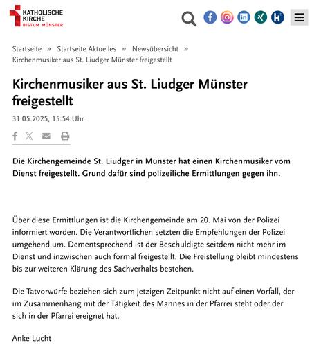 Kirchenmusiker aus St. Liudger Münster freigestellt

31.05.2025, 15:54 Uhr

Die Kirchengemeinde St. Liudger in Münster hat einen Kirchenmusiker vom Dienst freigestellt. Grund dafür sind polizeiliche Ermittlungen gegen ihn.

 

Über diese Ermittlungen ist die Kirchengemeinde am 20. Mai von der Polizei informiert worden. Die Verantwortlichen setzten die Empfehlungen der Polizei umgehend um. Dementsprechend ist der Beschuldigte seitdem nicht mehr im Dienst und inzwischen auch formal freigestellt. Die Freistellung bleibt mindestens bis zur weiteren Klärung des Sachverhalts bestehen.

Die Tatvorwürfe beziehen sich zum jetzigen Zeitpunkt nicht auf einen Vorfall, der im Zusammenhang mit der Tätigkeit des Mannes in der Pfarrei steht oder der sich in der Pfarrei ereignet hat.