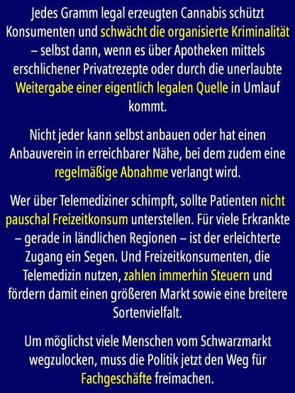 Jedes Gramm legal erzeugten Cannabis schützt Konsumenten und schwächt die organisierte Kriminalität – selbst dann, wenn es über Apotheken mittels erschlichener Privatrezepte oder durch die unerlaubte Weitergabe einer eigentlich legalen Quelle, etwa dem Eigenanbau eines Bekannten, in Umlauf kommt. 

Nicht jeder kann selbst anbauen oder hat einen Anbauverein in erreichbarer Nähe, bei dem zudem eine regelmäßige Abnahme verlangt wird. 

Wer über Telemediziner schimpft, sollte Patienten nicht pauschal Freizeitkonsum unterstellen. Für viele Erkrankte – gerade in ländlichen Regionen – ist der erleichterte Zugang ein Segen. Und Freizeitkonsumenten, die Telemedizin nutzen, zahlen immerhin Steuern und fördern damit einen größeren Markt sowie eine breitere Sortenvielfalt. 

Um möglichst viele Menschen vom Schwarzmarkt wegzulocken, muss die Politik jetzt den Weg für Fachgeschäfte freimachen.