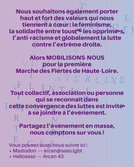 Nous souhaitons également porter haut et fort des valeurs qui nous tiennent à cœur : le féminisme, la solidarité entre tous•tes les opprimé•e•s, l'anti-racisme et globalement la lutte contre l'extrême droite.

Alors MOBILISONS-NOUS pour la première Marche des Fiertés de Haute-Loire.

Tout collectif, association ou personne qui se reconnaît dans cette convergence des luttes est invité•e à se joindre à l'évènement. Partagez l'évènement en masse, nous comptons sur vous !