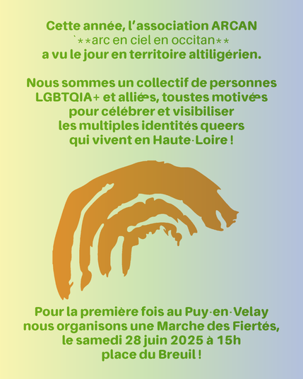 Cette année, l'association ARCAN (arc-en-ciel en occitan) a vu le jour en territoire altiligérien.

Nous sommes un collectif de personnes LGBTQIA+ et allié•e•s, tous•tes motivé•e•s pour célébrer et visibiliser les multiples identités queers qui vivent en Huate-Loire !

Pour la première fois au Puy en Velay nous organisons une Marche des Fiertés, le samedi 28 juin 2025 à 15h place du Breuil !