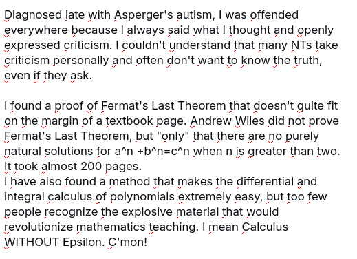 My screenshot reads:
"Diagnosed late with Asperger's autism, I was offended everywhere because I always said what I thought and openly expressed criticism. I couldn't understand that many NTs take criticism personally and often don't want to know the truth, even if they ask.

I found a proof of Fermat's Last Theorem that doesn't quite fit on the margin of a textbook page. Andrew Wiles did not prove Fermat's Last Theorem, but "only" that there are no purely natural solutions for a^n +b^n=c^n when n is greater than two. It took almost 200 pages.
I have also found a method that makes the differential and integral calculus of polynomials extremely easy, but too few people recognize the explosive material that would revolutionize mathematics teaching. I mean Calculus WITHOUT Epsilon. C'mon!"