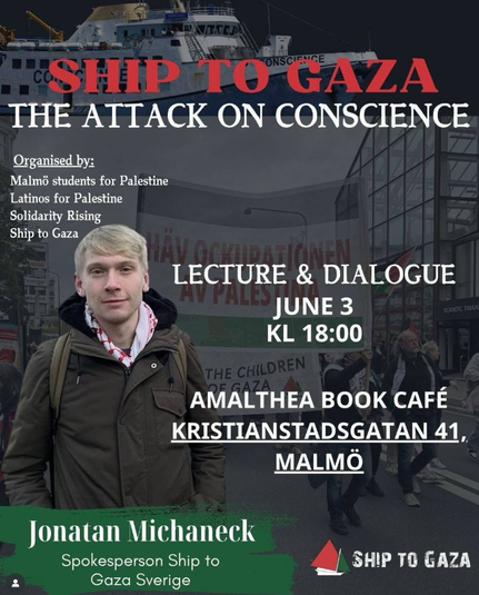 AHIP TO GAZA 
THE ATTACK ON CONSCIENCE 
Organised by Malmb students for Palestine, 
Latinos for Palestine, Solidarity rising, Ship to Gaza 
LECTURE & DIALOGUE ; JUNE 3 1 KL 18:00 
AMALTHEA BOOK CAFE 
KRISTIANSTADSGATAN 41, 
MALMÖ 
Jonatan Michaneck Spokesperson,  Ship To Gaza Sverige