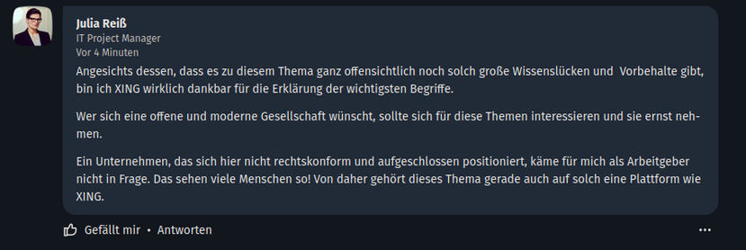 Kommentar von 

Julia Reiß
IT Project Manager (  ALDI Einkauf SE & Co. oHG, Unternehmensgruppe ALDI Nord )
Vor 4 Minuten

Angesichts dessen, dass es zu diesem Thema ganz offensichtlich noch solch große Wissenslücken und  Vorbehalte gibt, bin ich XING wirklich dankbar für die Erklärung der wichtigsten Begriffe.

Wer sich eine offene und moderne Gesellschaft wünscht, sollte sich für diese Themen interessieren und sie ernst nehmen.

Ein Unternehmen, das sich hier nicht rechtskonform und aufgeschlossen positioniert, käme für mich als Arbeitgeber nicht in Frage. Das sehen viele Menschen so! Von daher gehört dieses Thema gerade auch auf solch eine Plattform wie XING.