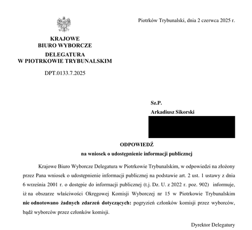 alm Piotrkow Trybunalski, dnia 2 czerwca 2025
io
KRAJOWE BIURO WYBORCZE DELEGATURA W PIOTRKOWIE TRYBUNALSKIM
DPT.0133.7.2025 
Sz.P.
Arkadiusz Sikorski
ODPOWIEDZ na wniosek o udostepnienie informacji publicznej Krajowe Biuro Wyborcze Delegatura w Piotrkowie Trybunalskim, w odpowiedzi na zlozony
przez Pana wniosek o udostepnienie informacji publicznej na podstawie art. 2 ust. 1 ustawy z dnia 6 wizesnia 2001 1. o dostepie do informacji publicznej (tj. Dz. U. z 2022 r. poz. 902) informuje, izna obszarze wiasciwosci Okregowej Komisji Wyborczej nr 15 w Piotrkowie Trybunalskim nie odnotowano Zadnych zdarzen dotyczacych: pogryzien czlonkow komisji przez wyborcow, badz wyborcow przez czlonkow komisji.
Dyrektor Delegatury
