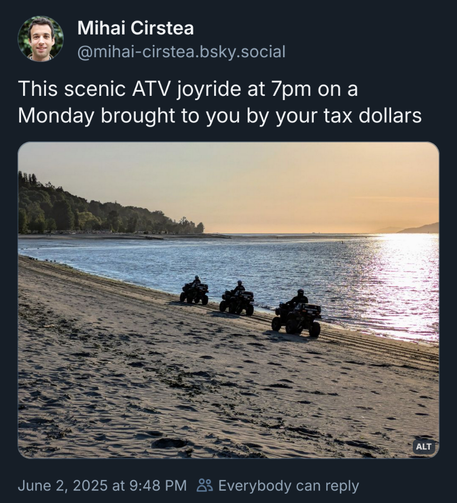 Bluesky post by Mihai Cirstea, @mihai-cirstea.bsky.social

This scenic ATV joyride at 7pm on a
Monday brought to you by your tax dollars

picture of 3 ATVs driving along a beach

June 2, 2025 at 9:48 PM