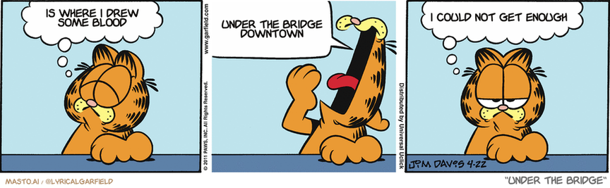 Original Garfield comic from April 22, 2011
Text replaced with lyrics from: Under the Bridge

Transcript:
• Is Where I Drew Some Blood
• Under The Bridge Downtown
• I Could Not Get Enough


--------------
Original Text:
• Garfield:  I am at peace with the world.  YAWN.  Or sleepy. They're a lot alike.