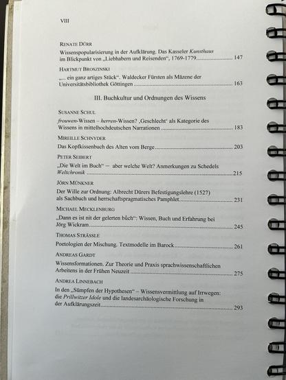 Fortsetzung des Inhaltsverzeichnisses, Seite VIII. Spiralgebundenes Dokument mit schwarzen Ringbindungen rechts sichtbar.
Weitere Beiträge aus Abschnitt II:

RENATE DÜRR: Wissenspopularisierung in der Aufklärung. Das Kasseler Kunsthaus im Blickpunkt von "Liebhabern und Reisenden", 1769-1779 (S. 147)
HARTMUT BROSZINSKI: "... ein ganz artiges Stück". Waldecker Fürsten als Mäzene der Universitätsbibliothek Göttingen (S. 163)

III. Buchkultur und Ordnungen des Wissens

SUSANNE SCHUL: frouwen-Wissen – herren-Wissen? 'Geschlecht' als Kategorie des Wissens in mittelhochdeutschen Narrationen (S. 183)
MIREILLE SCHNYDER: Das Kopfkissenbuch des Alten vom Berge (S. 203)
PETER SEIBERT: "Die Welt im Buch" – aber welche Welt? Anmerkungen zu Schedels Weltchronik (S. 215)
JÖRN MÜNKNER: Der Wille zur Ordnung: Albrecht Dürers Befestigungslehre (1527) als Sachbuch und herrschaftspragmatisches Pamphlet (S. 231)
MICHAEL MECKLENBURG: "Dann es ist nit der gelerten büch": Wissen, Buch und Erfahrung bei Jörg Wickram (S. 245)
THOMAS STRÄSSLE: Poetologien der Mischung. Textmodelle im Barock (S. 261)
ANDREAS GARDT: Wissensformationen. Zur Theorie und Praxis sprachwissenschaftlichen Arbeitens in der Frühen Neuzeit (S. 275)
ANDREA LINNEBACH: In den "Sümpfen der Hypothesen" – Wissensvermittlung auf Irrwegen: die Prillwitzer Idole und die landesarchäologische Forschung in der Aufklärungszeit (S. 293)