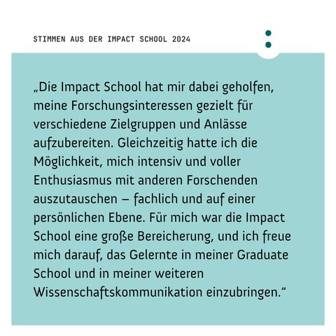 "Die Impact School hat mir dabei geholfen, meine Forschungsinteressen gezielt für verschiedene Zielgruppen und Anlässe aufzubereiten. Gleichzeitig hatte ich die Möglichkeit, mich intensiv und voller Enthusiasmus mit anderen Forschenden auszutauschen - fachlich und auf einer persönlichen Ebene. Für mich war die Impact School eine große Bereicherung, und ich freue mich darauf, das Gelernte in meiner Graduate School und in meiner weiteren Wissenschaftskommunikation einzubringen." Stimmen aus der Impact School 2024