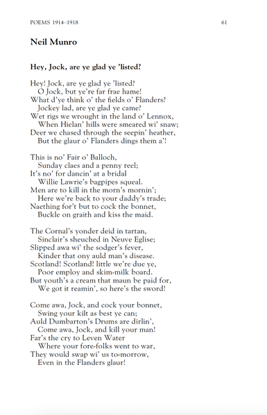 Neil Munro
Hey, Jock, are ye glad ye ’listed?

Hey! Jock, are ye glad ye ’listed?
O Jock, but ye’re far frae hame!
What d’ye think o’ the fields o’ Flanders?
Jockey lad, are ye glad ye came?
Wet rigs we wrought in the land o’ Lennox,
When Hielan’ hills were smeared wi’ snaw;
Deer we chased through the seepin’ heather,
But the glaur o’ Flanders dings them a’!

This is no’ Fair o’ Balloch,
Sunday claes and a penny reel;
It’s no’ for dancin’ at a bridal
Willie Lawrie’s bagpipes squeal.
Men are to kill in the morn’s mornin’;
Here we’re back to your daddy’s trade;
Naething for’t but to cock the bonnet,
Buckle on graith and kiss the maid.

The Cornal’s yonder deid in tartan,
Sinclair’s sheuched in Neuve Eglise;
Slipped awa wi’ the sodger’s fever,
Kinder that ony auld man’s disease.
Scotland! Scotland! little we’re due ye,
Poor employ and skim-milk board.
But youth’s a cream that maun be paid for,
We got it reamin’, so here’s the sword!

Come awa, Jock, and cock your bonnet,
Swing your kilt as best ye can;
Auld Dumbarton’s Drums are dirlin’,
Come awa, Jock, and kill your man!
Far’s the cry to Leven Water
Where your fore-folks went to war,
They would swap wi’ us to-morrow,
Even in the Flanders glaur!
