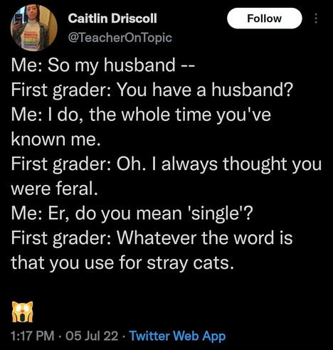 Me: So my husband --

First grader: You have a husband? Me: I do, the whole time you've known me.

First grader: Oh. I always thought you were feral.

Me: Er, do you mean 'single'?

First grader: Whatever the word is that you use for stray cats.