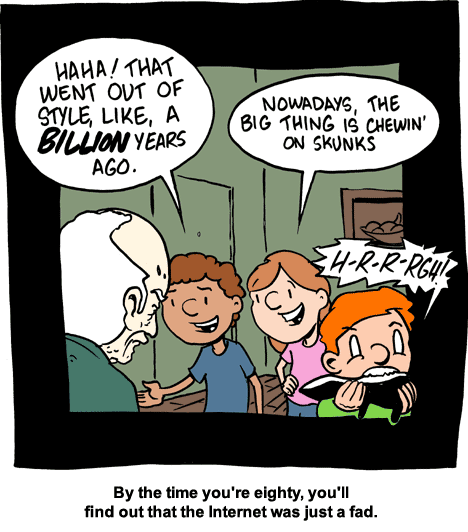 Der Comic zeigt eine humorvolle Szene mit einem älteren Mann und drei Kindern. Der alte Mann sieht überrascht oder verwirrt aus, während die Kinder ihn auslachen. Zwei der Kinder sprechen ihn an:

Das erste Kind sagt: „Haha! That went out of style, like, a billion years ago.“

Das zweite Kind sagt: „Nowadays, the big thing is chewin’ on skunks.“


Währenddessen beißt das dritte Kind sichtbar angeekelt auf ein Stinktier und macht dabei ein Geräusch: „H-R-R-RGH!!“

Unter dem Bild steht der Kommentar: „By the time you're eighty, you'll find out that the Internet was just a fad.“