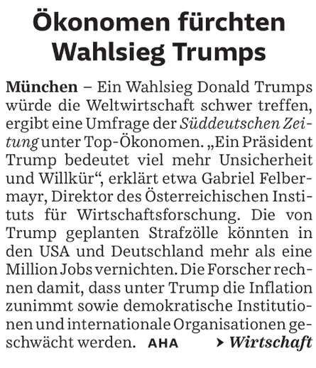 Ökonomen fürchten Wahlsieg Trumps
München – Ein Wahlsieg Donald Trumps würde die Weltwirtschaft schwer treffen, ergibt eine Umfrage der Süddeutschen Zeitung unter Top-Ökonomen. „Ein Präsident Trump bedeutet viel mehr Unsicherheit und Willkür", erklärt etwa Gabriel Felbermayr, Direktor des Österreichischen Instituts für Wirtschaftsforschung. Die von Trump geplanten Strafzölle könnten in den USA und Deutschland mehr als eine Million Jobs vernichten. Die Forscher rechnen damit, dass unter Trump die Inflation zunimmt sowie demokratische Institutionen und internationale Organisationen geschwächt werden. AHA Wirtschaft