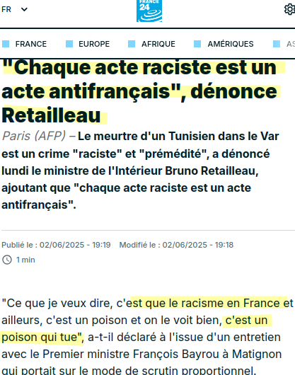 Article de presse : 

Tunisien tué dans le Var: "Chaque acte raciste est un acte antifrançais", dénonce Retailleau

Paris (AFP) – Le meurtre d'un Tunisien dans le Var est un crime "raciste" et "prémédité", a dénoncé lundi le ministre de l'Intérieur Bruno Retailleau, ajoutant que "chaque acte raciste est un acte antifrançais".

"Ce que je veux dire, c'est que le racisme en France et ailleurs, c'est un poison et on le voit bien, c'est un poison qui tue", a-t-il déclaré à l'issue d'un entretien avec le Premier ministre François Bayrou à Matignon qui portait sur le mode de scrutin proportionnel.