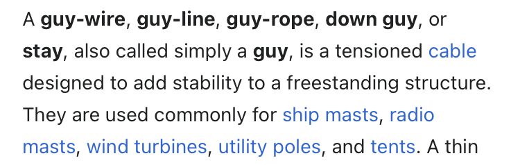 wikipedia screenshot: "A guy-wire, guy-line, guy-rope, down guy, or stay, also called simply a guy, is a tensioned cable designed to add stability to a freestanding structure. They are used commonly for ship masts, radio masts, wind turbines, utility poles, and tents."