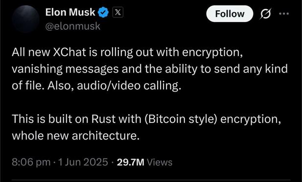 Tweet from @elonmusk:

All new XChat is rolling out with encryption, vanishing messages and the ability to send any kind of file. Also, audio/video calling.

This is built on Rust with (Bitcoin style) encryption, whole new architecture.

8:06 pm, 1 Jun 2025, 29.7M Views