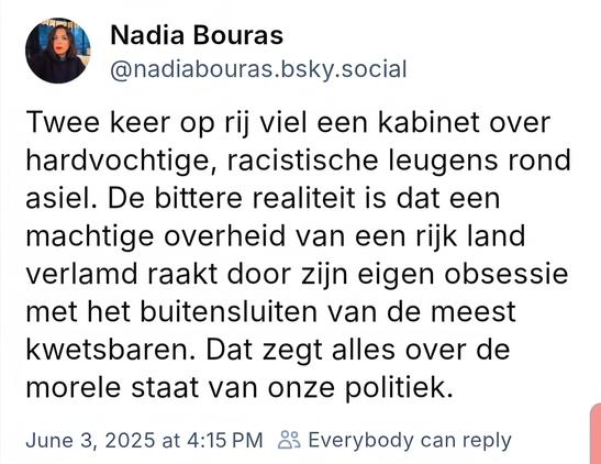 Nadia Bouras
@nadiabouras.bsky.social
Twee keer op rij viel een kabinet over hardvochtige, racistische leugens rond asiel. De bittere realiteit is dat een machtige overheid van een rijk land verlamd raakt door zijn eigen obsessie met het buitensluiten van de meest kwetsbaren. Dat zegt alles over de morele staat van onze politiek.