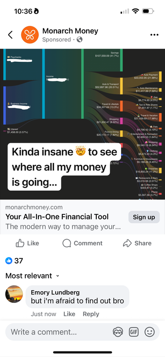 A Facebook ad for monarch:

10:36 0
Monarch Money
Sponsored • &
Savings
$107,559.09 (41.7%)
a Paychecks
Income
Auto & Transport
$52,897.96 (20.51%)
¿ Business Income
Interest
— $1,458.00 (0.57%)
Travel & Lifestyle
$34,307.64 (13.3%)
Shopping
$21,202.47 (8.22%)
rood & Dining
$20,173.17 (7.82%)
Kinda insane
to see
0.72%)
where all my money
is going...
Auto Payment
$33,053.95 (21.98%)
• Auto Maintenance
$11,417.39 (7.59%)
• Gas.
$6,774.65 (4.5%)
Taxi & Ride Shares
$1,651.97 (1.1%) -
Travel & Vacation
$27.039.69 (17 98%)
@ Pets
$4,798.42 (3.19%) -
Entertainment & Recreation
$2,469.53 (1.64%)-
58,540.78 (6.3901
T Clothing
$6,473.20 (4.3%)
I Furniture & Housewares
$5, 188.49 (3.45%)
Groceries
$16.850.24 (11.2%)
• Restaurants & Bars
$3,019.06 (2.01%)
-
• Coffee Shops
$303.87 (0.2%)
& Phone
$5.567.39 (3.7%)
monarchmoney.com
Your All-In-One Financial Tool
The modern way to manage your...
$ Like
@ Comment
D 37
Most relevant •
Sign up
Share
Emory Lundberg
but i'm afraid to find out bro
Just now Like Reply
Write a comment...
GIF