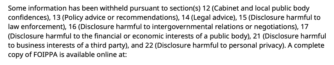 Some information has been withheld pursuant to section(s) 12 (Cabinet and local public body
confidences), 13 (Policy advice or recommendations), 14 (Legal advice), 15 (Disclosure harmful to
aw enforcement), 16 (Disclosure harmful to intergovernmental relations or negotiations), 17
(Disclosure harmful to the financial or economic interests of a public body), 21 (Disclosure harmful
to business interests of a third party), and 22 (Disclosure harmful to personal privacy). A complete
copy of FOIPPA is available online at: