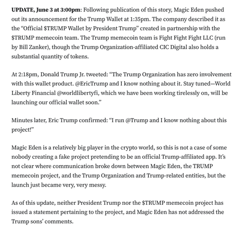 UPDATE, June 3 at 3:00pm: Following publication of this story, Magic Eden pushed out its announcement for the Trump Wallet at 1:35pm. The company described it as the “Official $TRUMP Wallet by President Trump” created in partnership with the $TRUMP memecoin team. The Trump memecoin team is Fight Fight Fight LLC (run by Bill Zanker), though the Trump Organization-affiliated CIC Digital also holds a substantial quantity of tokens.

At 2:18pm, Donald Trump Jr. tweeted: “The Trump Organization has zero involvement with this wallet product. @EricTrump and I know nothing about it. Stay tuned—World Liberty Financial @worldlibertyfi, which we have been working tirelessly on, will be launching our official wallet soon.”

Minutes later, Eric Trump confirmed: “I run @Trump and I know nothing about this project!”

Magic Eden is a relatively big player in the crypto world, so this is not a case of some nobody creating a fake project pretending to be an official Trump-affiliated app. It’s not clear where communication broke down between Magic Eden, the TRUMP memecoin project, and the Trump Organization and Trump-related entities, but the launch just became very, very messy.

As of this update, neither President Trump nor the $TRUMP memecoin project has issued a statement pertaining to the project, and Magic Eden has not addressed the Trump sons’ comments.