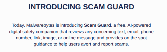 INTRODUCING SCAM GUARD    Today, Malwarebytes is introducing Scam Guard, a free, AI-powered digital safety companion that reviews any concerning text, email, phone number, link, image, or online message and provides on the spot guidance to help users avert and report scams.